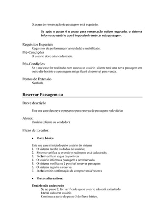 O prazo de remarcação da passagem está esgotado.

             Se após o passo 4 o prazo para remarcação estiver esgotado, o sistema
             informa ao usuário que é impossível remarcar esta passagem.

Requisitos Especiais
      Requisitos de performance (velocidade) e usabilidade.
Pré-Condições
      O usuário deve estar cadastrado.

Pós-Condições
      Se o use case for realizado com sucesso o usuário–cliente terá uma nova passagem em
      outro dia-horário e a passagem antiga ficará disponível para venda.

Pontos de Extensão
      Nenhum.


Reservar Passagem ou
Breve descrição
      Este use case descreve o processo para reserva de passagens rodoviárias

Atores:
      Usuário (cliente ou vendedor)

Fluxo de Eventos:

          Fluxo básico

      Este use case é iniciado pelo usuário do sistema
      1. O sistema recebe os dados do usuário;
      2. Sistema verifica se o usuário realmente está cadastrado;
      3. Inclui verificar vagas disponíveis
      4. O usuário informa a passagem a ser reservada
      5. O sistema verifica se é possível reservar passagem
      6. O sistema registra a reserva
      7. Inclui emitir confirmação de compra/venda/reserva

          Fluxos alternativos:

      Usuário não cadastrado
            Se no passo 2, for verificado que o usuário não está cadastrado:
            Inclui cadastrar usuário
            Continua a partir do passo 3 do fluxo básico.
 