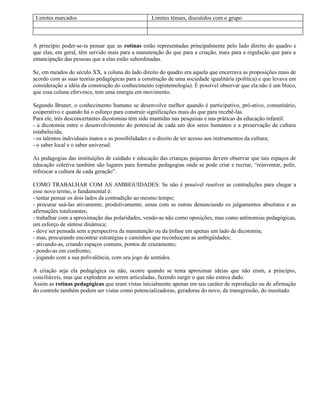 Limites marcados                                .Limites tênues, discutidos com o grupo



A princípio poder-se-ia pensar que as rotinas estão representadas principalmente pelo lado direito do quadro e
que elas, em geral, têm servido mais para a manutenção do que para a criação, mais para a regulação que para a
emancipação das pessoas que a elas estão subordinadas.

Se, em meados do século XX, a coluna do lado direito do quadro era aquela que encerrava as proposições mais de
acordo com as suas teorias pedagógicas para a construção de uma sociedade igualitária (política) e que levava em
consideração a idéia da construção do conhecimento (epistemologia). È possível observar que ela não é um bloco,
que essa coluna efervesce, tem uma energia em movimento.

Segundo Bruner, o conhecimento humano se desenvolve melhor quando é participativo, pró-ativo, comunitário,
cooperativo e quando há o esforço para construir significações mais do que para recebê-las.
Para ele, três desconcertantes dicotomias têm sido mantidas nas pesquisas e nas práticas da educação infantil.
- a dicotomia entre o desenvolvimento do potencial de cada um dos seres humanos e a preservação da cultura
estabelecida;
- os talentos individuais inatos e as possibilidades e o direito de ter acesso aos instrumentos da cultura;
- o saber local e o saber universal.

As pedagogias das instituições de cuidado e educação das crianças pequenas devem observar que tais espaços de
educação coletiva também são lugares para formular pedagogias onde se pode criar e recriar, “reinventar, polir,
refrescar a cultura de cada geração”.

COMO TRABALHAR COM AS AMBIGUIDADES: Se não é possível resolver as contradições para chegar a
esse novo termo, o fundamental é:
- tentar pensar os dois lados da contradição ao mesmo tempo;
- procurar usá-las ativamente, produtivamente, umas com as outras denunciando os julgamentos absolutos e as
afirmações totalizantes;
- trabalhar com a aproximação das polaridades, vendo-as não como oposições, mas como antinomias pedagógicas,
um esforço de síntese dinâmica;
- deve ser pensada sem a perspectiva da manutenção ou da ênfase em apenas um lado da dicotomia;
- mas, procurando encontrar estratégias e caminhos que reconheçam as ambigüidades;
- ativando-as, criando espaços comuns, pontos de cruzamento;
- pondo-as em confronto;
- jogando com a sua polivalência, com seu jogo de sentidos.

A criação seja ela pedagógica ou não, ocorre quando se tenta aproximar ideias que não eram, a princípio,
conciliáveis, mas que explodem ao serem articuladas, fazendo surgir o que não estava dado.
Assim as rotinas pedagógicas que eram vistas inicialmente apenas em seu caráter de reprodução ou de afirmação
do controle também podem ser vistas como potencializadoras, geradoras do novo, da transgressão, do inusitado.
 