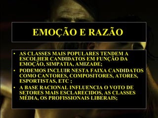 EMOÇÃO E RAZÃO   AS CLASSES MAIS POPULARES TENDEM A ESCOLHER CANDIDATOS EM FUNÇÃO DA EMOÇÃO, SIMPATIA, AMIZADE; PODEMOS INCLUIR NESTA FAIXA CANDIDATOS COMO CANTORES, COMPOSITORES, ATORES, ESPORTISTAS, ETC ; A BASE RACIONAL INFLUENCIA O VOTO DE SETORES MAIS ESCLARECIDOS, AS CLASSES MÉDIA, OS PROFISSIONAIS LIBERAIS;  