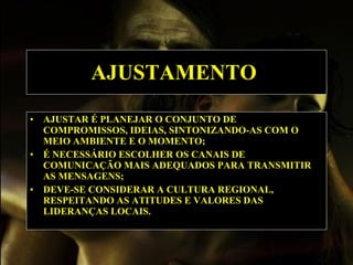 AJUSTAMENTO   AJUSTAR É PLANEJAR O CONJUNTO DE COMPROMISSOS, IDEIAS, SINTONIZANDO-AS COM O MEIO AMBIENTE E O MOMENTO; É NECESSÁRIO ESCOLHER OS CANAIS DE COMUNICAÇÃO MAIS ADEQUADOS PARA TRANSMITIR AS MENSAGENS; DEVE-SE CONSIDERAR A CULTURA REGIONAL, RESPEITANDO AS ATITUDES E VALORES DAS LIDERANÇAS LOCAIS.  