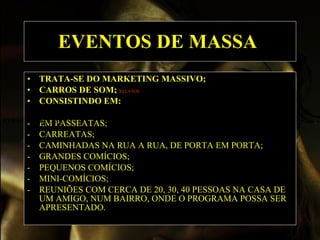 EVENTOS DE MASSA   TRATA-SE DO MARKETING MASSIVO; CARROS DE SOM;  RELATOS   CONSISTINDO EM:  -  EM PASSEATAS; -  CARREATAS; -  CAMINHADAS NA RUA A RUA, DE PORTA EM PORTA; -  GRANDES COMÍCIOS; -  PEQUENOS COMÍCIOS; -  MINI-COMÍCIOS; -  REUNIÕES COM CERCA DE 20, 30, 40 PESSOAS NA CASA DE UM AMIGO, NUM BAIRRO, ONDE O PROGRAMA POSSA SER APRESENTADO. EVENTOS DE MASSA   