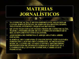 MATERIAS JORNALÍSTICOS NA COMUNICAÇÃO, É MUITO IMPORTANTE SELECIONAR CANAIS JORNALÍSTICOS, OS JORNAIS DA REGIÃO, RÁDIO, TELEVISÃO, INTERNET, PEQUENAS REVISTAS;   QUANTO MAIS ESPAÇOS NESSES MEIOS DE COMUNICAÇÃO, MAIOR A POSSIBILIDADE DE O CANDIDATO ESTREITAR O RELACIONAMENTO COM O ELEITOR;   ASSESSORIA DE IMPRENSA É ADEQUADA PARA ABRIR ESPAÇOS;   O JORNAL DE CAMPANHA É UM EFICIENTE VEÍCULO PARA FORNECER A AGENDA DO CANDIDATO, AS MENSAGENS BÁSICAS, A LINHA DE ATAQUE CONTRA ADVERSÁRIOS, DEPOIMENTOS DE PESSOAS FAMOSAS E SIMPÁTICAS A CANDIDATURA, CENAS DE COMÍCIOS, CARREATAS E PASSEATAS.  