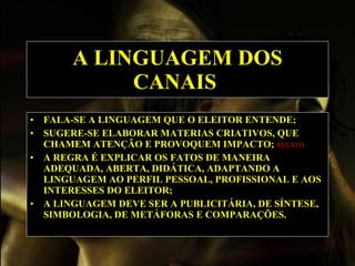 A LINGUAGEM DOS CANAIS   FALA-SE A LINGUAGEM QUE O ELEITOR ENTENDE;   SUGERE-SE ELABORAR MATERIAS CRIATIVOS, QUE CHAMEM ATENÇÃO E PROVOQUEM IMPACTO;  RELATO   A REGRA É EXPLICAR OS FATOS DE MANEIRA ADEQUADA, ABERTA, DIDÁTICA, ADAPTANDO A LINGUAGEM AO PERFIL PESSOAL, PROFISSIONAL E AOS INTERESSES DO ELEITOR;   A LINGUAGEM DEVE SER A PUBLICITÁRIA, DE SÍNTESE, SIMBOLOGIA, DE METÁFORAS E COMPARAÇÕES.   
