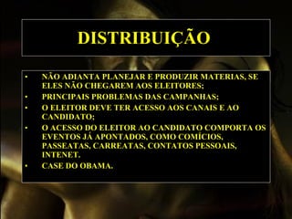 DISTRIBUIÇÃO   NÃO ADIANTA PLANEJAR E PRODUZIR MATERIAS, SE ELES NÃO CHEGAREM AOS ELEITORES; PRINCIPAIS PROBLEMAS DAS CAMPANHAS; O ELEITOR DEVE TER ACESSO AOS CANAIS E AO CANDIDATO; O ACESSO DO ELEITOR AO CANDIDATO COMPORTA OS EVENTOS JÁ APONTADOS, COMO COMÍCIOS, PASSEATAS, CARREATAS, CONTATOS PESSOAIS, INTENET. CASE DO OBAMA.   