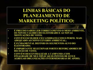 LINHAS BÁSICAS DO PLANEJAMENTO DE MARKETING POLÍTICO: É PRECISO SABER LER CORRETAMENTO O MEIO AMBIENTE, OS NOVOS VALORES DO ELEITORADO E AS NOVAS MOTIVAÇÕES DE VOTO; CONVÉM ESCOLHER UM CANDIDATO COM O PERFIL MAIS ADEQUADO AO NOVO CENÁRIO AMBIENTAL; É FUNDAMENTAL DEFINIR OS SEGMENTOS-ALVO DO ELEITORADO; É IMPORTANTE SELECIONAR FORTES REFORÇADORES DE DECISÃO DE VOTO; CONVÉM DESCENTRALIZAR A CAMPANHA COM FINALIDADE DE MULTIPLICAR OS PONTOS DE ECO E AGREGAR ORGANIZAÇÕES INTERMEDIÁRIAS DE APOIO;   
