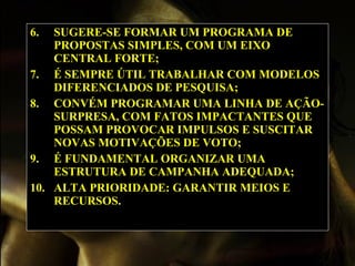 6. SUGERE-SE FORMAR UM PROGRAMA DE PROPOSTAS SIMPLES, COM UM EIXO CENTRAL FORTE; 7. É SEMPRE ÚTIL TRABALHAR COM MODELOS DIFERENCIADOS DE PESQUISA; 8. CONVÉM PROGRAMAR UMA LINHA DE AÇÃO-SURPRESA, COM FATOS IMPACTANTES QUE POSSAM PROVOCAR IMPULSOS E SUSCITAR NOVAS MOTIVAÇÕES DE VOTO; 9. É FUNDAMENTAL ORGANIZAR UMA ESTRUTURA DE CAMPANHA ADEQUADA; 10. ALTA PRIORIDADE: GARANTIR MEIOS E RECURSOS. 