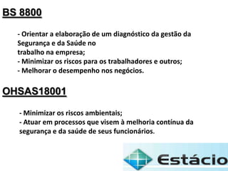 BS 8800
- Orientar a elaboração de um diagnóstico da gestão da
Segurança e da Saúde no
trabalho na empresa;
- Minimizar os riscos para os trabalhadores e outros;
- Melhorar o desempenho nos negócios.
OHSAS18001
- Minimizar os riscos ambientais;
- Atuar em processos que visem à melhoria contínua da
segurança e da saúde de seus funcionários.
 