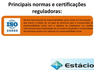 Norma internacional de responsabilidade social, ainda em formulação,
que prevê a criação de um guia de diretrizes para a incorporação da
responsabilidade social com o objetivo de estabelecer um padrão
internacional para implantação de um sistema de gestão e conformidade
de empresas quanto aos aspectos da responsabilidade social.
Principais normas e certificações
reguladoras:
 