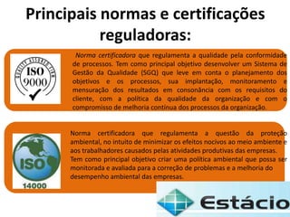 Norma certificadora que regulamenta a qualidade pela conformidade
de processos. Tem como principal objetivo desenvolver um Sistema de
Gestão da Qualidade (SGQ) que leve em conta o planejamento dos
objetivos e os processos, sua implantação, monitoramento e
mensuração dos resultados em consonância com os requisitos do
cliente, com a política da qualidade da organização e com o
compromisso de melhoria contínua dos processos da organização.
Principais normas e certificações
reguladoras:
Norma certificadora que regulamenta a questão da proteção
ambiental, no intuito de minimizar os efeitos nocivos ao meio ambiente e
aos trabalhadores causados pelas atividades produtivas das empresas.
Tem como principal objetivo criar uma política ambiental que possa ser
monitorada e avaliada para a correção de problemas e a melhoria do
desempenho ambiental das empresas.
 