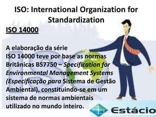ISO: International Organization for
Standardization
ISO 14000
A elaboração da série
ISO 14000 teve por base as normas
Britânicas BS7750 – Specification for
Environmental Management Systems
(Especificação para Sistema de Gestão
Ambiental), constituindo-se em um
sistema de normas ambientais
utilizado no mundo inteiro.
 