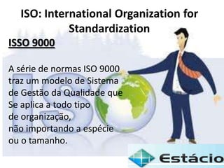 ISO: International Organization for
Standardization
ISSO 9000
A série de normas ISO 9000
traz um modelo de Sistema
de Gestão da Qualidade que
Se aplica a todo tipo
de organização,
não importando a espécie
ou o tamanho.
 