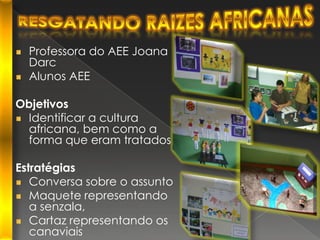 Resgatando Raizes africanasProfessora do AEE Joana DarcAlunos AEEObjetivosIdentificar a cultura africana, bem como a forma que eram tratadosEstratégiasConversa sobre o assuntoMaquete representando a senzala,Cartaz representando os canaviais