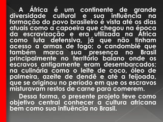A África é um continente de grande diversidade cultural e sua influência na formação do povo brasileiro é vista até os dias atuais como a capoeira que chegou na época da escravização e era utilizada na África como luta defensiva, já que não tinham acesso a armas de fogo; o candomblé que também marca sua presença no Brasil principalmente no território baiano onde os escravos antigamente eram desembarcados; na culinária como o leite de coco, óleo de palmeira, azeite de dendê e até a feijoada, que se originou no período em que os escravos misturavam restos de carne para comerem.          Dessa forma, o presente projeto teve como objetivo central conhecer a cultura africana bem como sua influência no Brasil. 