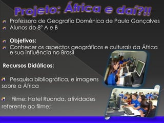 Projeto: África e daí?!!Professora de Geografia Domênica de Paula GonçalvesAlunos do 8º A e BObjetivos: Conhecer os aspectos geográficos e culturais da África e sua influência no BrasilRecursos Didáticos:   Pesquisa bibliográfica, e imagens sobre a África    Filme: Hotel Ruanda, atividades referente ao filme;