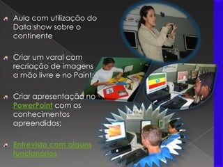 Aula com utilização do Data show sobre o continenteCriar um varal com recriação de imagens a mão livre e no Paint;Criar apresentação no PowerPoint com os conhecimentos apreendidos;Entrevista com alguns funcionários