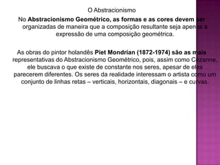 O AbstracionismoNo Abstracionismo Geométrico, as formas e as cores devem ser organizadas de maneira que a composição resultante seja apenas a expressão de uma composição geométrica.As obras do pintor holandês PietMondrian(1872-1974) são as mais representativas do Abstracionismo Geométrico, pois, assim como Cézanne, ele buscava o que existe de constante nos seres, apesar de eles parecerem diferentes. Os seres da realidade interessam o artista como um conjunto de linhas retas – verticais, horizontais, diagonais – e curvas.
