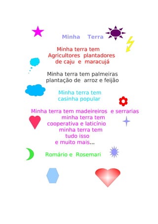 Minha    Terra

         Minha terra tem
      Agricultores plantadores
        de caju e maracujá

     Minha terra tem palmeiras
     plantação de arroz e feijão

         Minha terra tem
         casinha popular

Minha terra tem madeireiros e serrarias
           minha terra tem
     cooperativa e laticínio
          minha terra tem
             tudo isso
        e muito mais...

     Romário e Rosemari
 