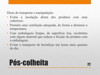 Pós-colheita
Dicas de transporte e manipulação:
• Evitar a insolação direta dos produtos com uma
cobertura;
• Permitir uma ventilação adequada, de forma a diminuir a
temperatura;
• Usar embalagens limpas, de superfície lisa, recobertas
com algum material que reduza a fricção do produto com
a embalagem;
• Evitar o transporte de hortaliças nas horas mais quentes
do dia.
22
 