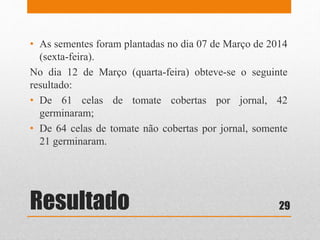 Resultado
• As sementes foram plantadas no dia 07 de Março de 2014
(sexta-feira).
No dia 12 de Março (quarta-feira) obteve-se o seguinte
resultado:
• De 61 celas de tomate cobertas por jornal, 42
germinaram;
• De 64 celas de tomate não cobertas por jornal, somente
21 germinaram.
29
 