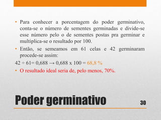 Poder germinativo
• Para conhecer a porcentagem do poder germinativo,
conta-se o número de sementes germinadas e divide-se
esse número pelo o de sementes postas pra germinar e
multiplica-se o resultado por 100.
• Então, se semeamos em 61 celas e 42 germinaram
procede-se assim:
42 ÷ 61= 0,688 → 0,688 x 100 = 68,8 %
• O resultado ideal seria de, pelo menos, 70%.
30
 