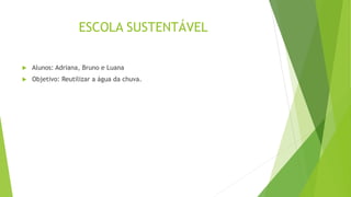 ESCOLA SUSTENTÁVEL
 Alunos: Adriana, Bruno e Luana
 Objetivo: Reutilizar a água da chuva.
 