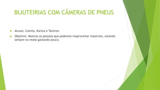 BIJUTEIRIAS COM CÂMERAS DE PNEUS
 Alunos: Camila, Karina e Tamires.
 Objetivo: Mostras as pessoas que podemos reaproveitar materiais, estando
sempre na moda gastando pouco.
 