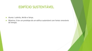 EDIFÍCIO SUSTENTÁVEL
 Alunos: Ludmila, Miriân e Senya.
 Objetivo: Criar um protótipo de um edifico sustentável com fontes renováveis
de energia.
 