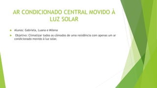 AR CONDICIONADO CENTRAL MOVIDO À
LUZ SOLAR
 Alunos: Gabriela, Luana e Milena
 Objetivo: Climatizar todos os cômodos de uma residência com apenas um ar
condicionado movido à luz solar.
 
