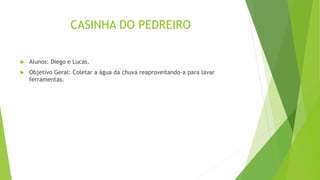 CASINHA DO PEDREIRO
 Alunos: Diego e Lucas.
 Objetivo Geral: Coletar a água da chuva reaproveitando-a para lavar
ferramentas.
 