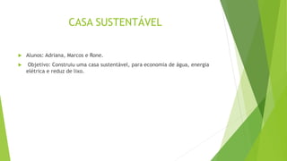 CASA SUSTENTÁVEL
 Alunos: Adriana, Marcos e Rone.
 Objetivo: Construiu uma casa sustentável, para economia de água, energia
elétrica e reduz de lixo.
 