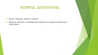 HOSPITAL SUSTENTÁVEL
 Alunos: Andressa, Daniele e Gabriel.
 Objetivo: Melhorar a qualidade dos hospitais em questão econômicas e
sustentáveis.
 