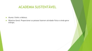 ACADEMIA SUSTENTÁVEL
 Alunos: Endric e Mateus.
 Objetivo Geral: Proporcionar as pessoas fazerem atividade física e ainda gerar
energia.
 