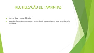 REUTILIZAÇÃO DE TAMPINHAS
 Alunos: Ana, Luiza e Pâmela.
 Objetivo Geral: Compreender a importância da reciclagem para bem do meio
ambiente.
 