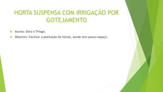 HORTA SUSPENSA COM IRRIGAÇÃO POR
GOTEJAMENTO
 Alunos: Dara e Thiago.
 Objetivo: Facilitar a plantação de hortas, aonde tem pouco espaço.
 