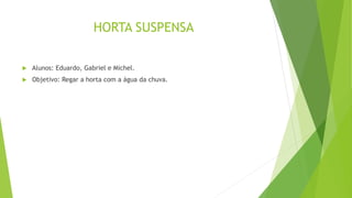 HORTA SUSPENSA
 Alunos: Eduardo, Gabriel e Michel.
 Objetivo: Regar a horta com a água da chuva.
 