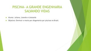 PISCINA- A GRANDE ENGENHARIA
SALVANDO VIDAS
 Alunos: Juliana, Leandro e Leonardo
 Objetivo: Diminuir e morte por afogamento por piscinas no Brasil.
 