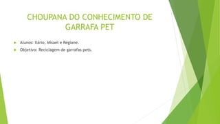 CHOUPANA DO CONHECIMENTO DE
GARRAFA PET
 Alunos: Ilário, Misael e Regiane.
 Objetivo: Reciclagem de garrafas pets.
 