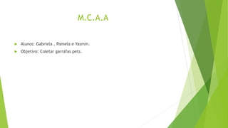 M.C.A.A
 Alunos: Gabriela , Pamela e Yasmin.
 Objetivo: Coletar garrafas pets.
 