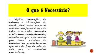 O que é Necessário?
... rápida renovação de
saberes e informações do
mundo atual, assim como as
novas tecnologias ao alcance de
todos, o educador necessita
atualizar-se constantemente,
revendo sempre suas teorias
para buscar maneiras de
conectar os conhecimentos
que vêm de fora da sala de
aula com os conteúdos
curriculares.
 