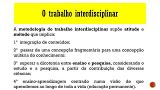 O trabalho interdisciplinar
A metodologia do trabalho interdisciplinar supõe atitude e
método que implica:
1º integração de conteúdos;
2º passar de uma concepção fragmentária para uma concepção
unitária do conhecimento;
3º superar a dicotomia entre ensino e pesquisa, considerando o
estudo e a pesquisa, a partir da contribuição das diversas
ciências;
4º ensino-aprendizagem centrado numa visão de que
aprendemos ao longo de toda a vida (educação permanente).
 