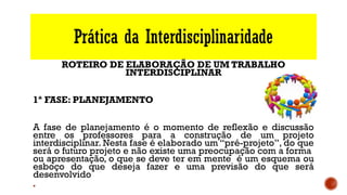 Prática da Interdisciplinaridade
ROTEIRO DE ELABORAÇÃO DE UM TRABALHO
INTERDISCIPLINAR
1ª FASE: PLANEJAMENTO
A fase de planejamento é o momento de reflexão e discussão
entre os professores para a construção de um projeto
interdisciplinar. Nesta fase é elaborado um “pré-projeto”, do que
será o futuro projeto e não existe uma preocupação com a forma
ou apresentação, o que se deve ter em mente é um esquema ou
esboço do que deseja fazer e uma previsão do que será
desenvolvido
§
 