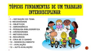 TÓPICOS FUNDAMENTAS DE UM TRABALHO
INTERDISCIPLINAR
Ø
Ø1 – DEFINIÇÃO DO TEMA
Ø2- NECESSIDADE
Ø3 - OBJETIVOS
Ø4 - ABRANGÊNCIA
Ø5 - PESQUISA BIBLIOGRÁFICA
Ø6 - CRONOGRAMA
Ø7 - METODOLOGIA
Ø8 - RECURSOS
Ø9 - CRIA-SE O GANHO
Ø10 - DESENVOLVIMENTO
Ø11 - AVALIAÇÃO
Ø12 – AUTO-AVALIAÇÃO
§
 