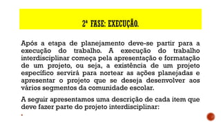 2ª FASE: EXECUÇÃO.
Após a etapa de planejamento deve-se partir para a
execução do trabalho. A execução do trabalho
interdisciplinar começa pela apresentação e formatação
de um projeto, ou seja, a existência de um projeto
específico servirá para nortear as ações planejadas e
apresentar o projeto que se deseja desenvolver aos
vários segmentos da comunidade escolar.
A seguir apresentamos uma descrição de cada item que
deve fazer parte do projeto interdisciplinar:
§
 