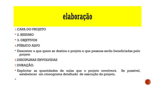 elaboração
1.CAPA DO PROJETO
§ 2. RESUMO 
§ 3. OBJETIVOS 
4.PÚBLICO ALVO
§ Descrever a que quem se destina o projeto e que pessoas serão beneficiadas pelo
projeto
5.DISCIPLINAS ENVOLVIDAS
7.DURAÇÃO.
§ Explicitar as quantidades de aulas que o projeto envolverá. Se possível,
estabelecer um cronograma detalhado de execução do projeto.
§
 