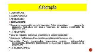 elaboração
6.CONTEÚDOS
7.METODOLOGIA
8.ABORDAGEM 
9. ESTRATÉGIAS
§ Descrever as estratégias, por exemplo: Aulas expositiva, grupos de
discussão, trabalhos em grupo, pesquisa de campo, construção de
artefatos, etc...
§ 11. RECURSOS
§ Citar os recursos materiais e humanos a serem utilizados:
§ Humanos: Professores, Palestrantes, profissionais técnicos, etc
§ Materiais: Papel, computador, impressora, scaner, retroprojetor,
papelógrafo, datashow, ferramentas e materiais a serem utilizados no
projeto, etc
§ 12. BILBLIOGRAFIA
§
 