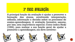 3ª FASE: AVALIAÇÃO.
A principal função da avaliação é ajudar a promover a
formação dos alunos, envolvendo interpretação,
reflexão, informação e decisão sobre os processos de
ensino-aprendizagem. A avaliação formativa assume,
por isso, uma importância especial. Como indica Hadji
(1994), para realizar a sua função geral de ajudar a
promover a aprendizagem, ela deve envolver: 
 