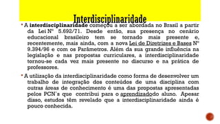Interdisciplinaridade§ A interdisciplinaridade começou a ser abordada no Brasil a partir
da Lei Nº 5.692/71. Desde então, sua presença no cenário
educacional brasileiro tem se tornado mais presente e,
recentemente, mais ainda, com a nova Lei de Diretrizes e Bases Nº
9.394/96 e com os Parâmetros. Além da sua grande influência na
legislação e nas propostas curriculares, a interdisciplinaridade
tornou-se cada vez mais presente no discurso e na prática de
professores.
§ A utilização da interdisciplinaridade como forma de desenvolver um
trabalho de integração dos conteúdos de uma disciplina com
outras áreas de conhecimento é uma das propostas apresentadas
pelos PCN`s que  contribui para o aprendizadodo aluno.  Apesar
disso, estudos têm revelado que a interdisciplinaridade ainda é
pouco conhecida.
 