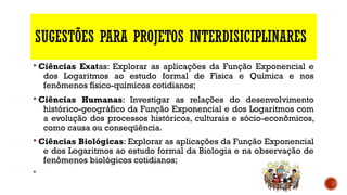 SUGESTÕES PARA PROJETOS INTERDISICIPLINARES
§ Ciências Exatas: Explorar as aplicações da Função Exponencial e
dos Logaritmos ao estudo formal de Física e Química e nos
fenômenos físico-químicos cotidianos;
§ Ciências Humanas: Investigar as relações do desenvolvimento
histórico-geográfico da Função Exponencial e dos Logaritmos com
a evolução dos processos históricos, culturais e sócio-econômicos,
como causa ou conseqüência.
§ Ciências Biológicas: Explorar as aplicações da Função Exponencial
e dos Logaritmos ao estudo formal da Biologia e na observação de
fenômenos biológicos cotidianos;
§
 