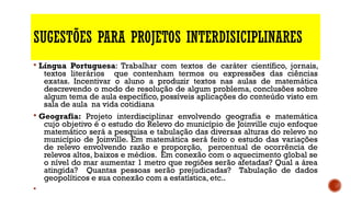 SUGESTÕES PARA PROJETOS INTERDISICIPLINARES
§ Língua Portuguesa: Trabalhar com textos de caráter científico, jornais,
textos literários que contenham termos ou expressões das ciências
exatas. Incentivar o aluno a produzir textos nas aulas de matemática
descrevendo o modo de resolução de algum problema, conclusões sobre
algum tema de aula específico, possíveis aplicações do conteúdo visto em
sala de aula na vida cotidiana
§ Geografia: Projeto interdisciplinar envolvendo geografia e matemática
cujo objetivo é o estudo do Relevo do município de Joinville cujo enfoque
matemático será a pesquisa e tabulação das diversas alturas do relevo no
município de Joinville. Em matemática será feito o estudo das variações
de relevo envolvendo razão e proporção, percentual de ocorrência de
relevos altos, baixos e médios. Em conexão com o aquecimento global se
o nível do mar aumentar 1 metro que regiões serão afetadas? Qual a área
atingida? Quantas pessoas serão prejudicadas? Tabulação de dados
geopolíticos e sua conexão com a estatística, etc..
§
 