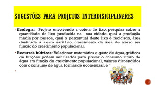 SUGESTÕES PARA PROJETOS INTERDISICIPLINARES
§ Ecologia: Projeto envolvendo a coleta de lixo, pesquisa sobre a
quantidade de lixo produzida na sua cidade, qual a produção
média por pessoa, qual o percentual deste lixo é reciclado, área
destinada a aterro sanitário, crescimento da área de aterro em
função do crescimento populacional.
§ Recursos hídricos: Relacionar matemática e gasto de água, gráficos
de funções podem ser usados para prever o consumo futuro de
água em função do crescimento populacional, valores dispendidos
com o consumo de água, formas de economizar, etc..
§
 